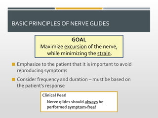 BASIC PRINCIPLES OF NERVE GLIDES
 Emphasize to the patient that it is important to avoid
reproducing symptoms
 Consider frequency and duration – must be based on
the patient’s response
Clinical Pearl
Nerve glides should always be
performed symptom-free!
GOAL
Maximize excursion of the nerve,
while minimizing the strain.
 