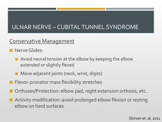 ULNAR NERVE – CUBITALTUNNEL SYNDROME
Conservative Management
 Nerve Glides:
 Avoid neural tension at the elbow by keeping the elbow
extended or slightly flexed
 Move adjacent joints (neck, wrist, digits)
 Flexor-pronator mass flexibility stretches
 Orthoses/Protection: elbow pad, night extension orthosis, etc.
 Activity modification: avoid prolonged elbow flexion or resting
elbow on hard surfaces
Skirven et. al, 2011
 