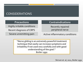 CONSIDERATIONS
Precautions
Highly irritable conditions
Recent diagnosis of CRPS
Severe unremitting pain
“Nerve gliding is an extremely powerful treatment
technique that easily can increase symptoms and
irritability if not used very carefully and with good
understanding of the goal.”
Butler 1991
Contraindications
Recently repaired
peripheral nerve
Active inflammatory conditions
Skirven et. al, 2011, Butler 1991
 