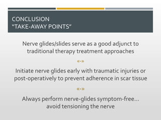 CONCLUSION
“TAKE-AWAY POINTS”
Nerve glides/slides serve as a good adjunct to
traditional therapy treatment approaches
«-»
Initiate nerve glides early with traumatic injuries or
post-operatively to prevent adherence in scar tissue
«-»
Always perform nerve-glides symptom-free…
avoid tensioning the nerve
 