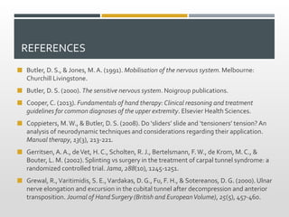 REFERENCES
 Butler, D. S., & Jones, M. A. (1991). Mobilisation of the nervous system. Melbourne:
Churchill Livingstone.
 Butler, D. S. (2000). The sensitive nervous system. Noigroup publications.
 Cooper, C. (2013). Fundamentals of hand therapy: Clinical reasoning and treatment
guidelines for common diagnoses of the upper extremity. Elsevier Health Sciences.
 Coppieters, M.W., & Butler, D. S. (2008). Do ‘sliders’ slide and ‘tensioners’ tension? An
analysis of neurodynamic techniques and considerations regarding their application.
Manual therapy, 13(3), 213-221.
 Gerritsen, A.A., deVet, H. C., Scholten, R. J., Bertelsmann, F.W., de Krom, M. C., &
Bouter, L. M. (2002). Splinting vs surgery in the treatment of carpal tunnel syndrome: a
randomized controlled trial. Jama, 288(10), 1245-1251.
 Grewal, R.,Varitimidis, S. E.,Vardakas, D. G., Fu, F. H., & Sotereanos, D. G. (2000). Ulnar
nerve elongation and excursion in the cubital tunnel after decompression and anterior
transposition. Journal of Hand Surgery (British and EuropeanVolume), 25(5), 457-460.
 