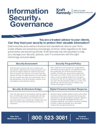 Information
Security
Governance
&
You are a trusted advisor to your clients.
Can they trust your security to protect their valuable information?
Data breaches pose serious financial and reputational risks to your firms.
Cyber-attacks are becoming increasingly common while regulations for data
governance are becoming stricter. Kraft Kennedy has the expertise to help
you manage your security, policies, and IT environment with the right
technology and processes.
Security Assessment Security Program/Policy
Digital Forensics/Incident ResponseSecurity Architecture Design
Kraft Kennedy will work with you to analyze your
environment, understand your security posture, and
provide the insight needed to make informed deci-
sions to improve your security. Our team of security
experts will help you define goals for your information
security program and help you achieve them with a
risk assessment, an audit of security controls, or full
vulnerability and penetration testing.
From the data center to the desktop, Kraft Kennedy’s
team of information security professionals will help
you design and implement your infrastructure in a
way that enables you to effectively mitigate risks now
and in the future while maximizing your return on
investment.
Plan, implement, and manage your organization’s
information security program, including the policies
that guide both your internal and client-facing
activities. Whether you need security awareness
training for your staff, a review of an email security
policy, or are just getting started with a program,
we will work with you to organize your efforts, align
your plan with the business needs of your firm, and
provide you with the resources to measure and
monitor the program’s success.
Kraft Kennedy’s certified digital forensic and incident
response professionals use proven technology and
procedures to accurately identify incidents, preserve
evidence, forensically investigate the data, and
remediate problems. Our experts have been qualified
to testify in state and federal court and follow
industry best recognized practices.
info@kraftkennedy.com
(800) 523-3081
New York
Washington D.C.
Houston
San Francisco(800) 523-3081
 