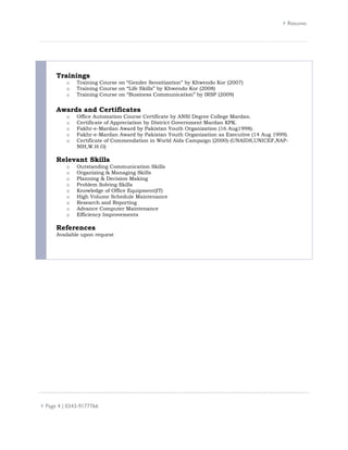 Resume:
Page 4 | 0343-9177766
Trainings
o Training Course on “Gender Sensitization” by Khwendo Kor (2007)
o Training Course on “Life Skills” by Khwendo Kor (2008)
o Training Course on “Business Communication” by IRSP (2009)
Awards and Certificates
o Office Automation Course Certificate by ANSI Degree College Mardan.
o Certificate of Appreciation by District Government Mardan KPK.
o Fakhr-e-Mardan Award by Pakistan Youth Organization (16 Aug1998).
o Fakhr-e-Mardan Award by Pakistan Youth Organization as Executive (14 Aug 1999).
o Certificate of Commendation in World Aids Campaign (2000)-(UNAIDS,UNICEF,NAP-
NIH,W.H.O)
Relevant Skills
o Outstanding Communication Skills
o Organizing & Managing Skills
o Planning & Decision Making
o Problem Solving Skills
o Knowledge of Office Equipment(IT)
o High Volume Schedule Maintenance
o Research and Reporting
o Advance Computer Maintenance
o Efficiency Improvements
References
Available upon request
 