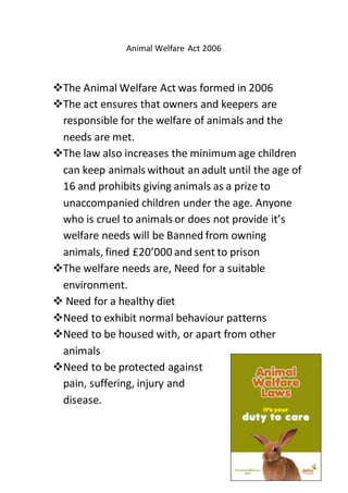 Animal Welfare Act 2006
The Animal Welfare Act was formed in 2006
The act ensures that owners and keepers are
responsible for the welfare of animals and the
needs are met.
The law also increases the minimum age children
can keep animals without an adult until the age of
16 and prohibits giving animals as a prize to
unaccompanied children under the age. Anyone
who is cruel to animals or does not provide it’s
welfare needs will be Banned from owning
animals, fined £20’000 and sent to prison
The welfare needs are, Need for a suitable
environment.
 Need for a healthy diet
Need to exhibit normal behaviour patterns
Need to be housed with, or apart from other
animals
Need to be protected against
pain, suffering, injury and
disease.
 
