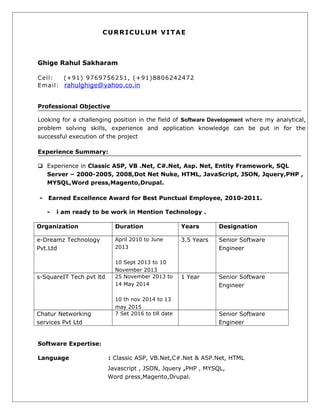 CURRICULUM VITAE
Ghige Rahul Sakharam
Cell: (+91) 9769756251, (+91)8806242472
Email: rahulghige@yahoo.co.in
Professional Objective
Looking for a challenging position in the field of Software Development where my analytical,
problem solving skills, experience and application knowledge can be put in for the
successful execution of the project
Experience Summary:
 Experience in Classic ASP, VB .Net, C#.Net, Asp. Net, Entity Framework, SQL
Server – 2000-2005, 2008,Dot Net Nuke, HTML, JavaScript, JSON, Jquery,PHP ,
MYSQL,Word press,Magento,Drupal.
- Earned Excellence Award for Best Punctual Employee, 2010-2011.
- i am ready to be work in Mention Technology .
Organization Duration Years Designation
e-Dreamz Technology
Pvt.Ltd
April 2010 to June
2013
10 Sept 2013 to 10
November 2013
3.5 Years Senior Software
Engineer
s-SquareIT Tech pvt ltd 25 November 2013 to
14 May 2014
10 th nov 2014 to 13
may 2015
1 Year Senior Software
Engineer
Chatur Networking
services Pvt Ltd
7 Set 2016 to till date Senior Software
Engineer
Software Expertise:
Language : Classic ASP, VB.Net,C#.Net & ASP.Net, HTML
Javascript , JSON, Jquery ,PHP , MYSQL,
Word press,Magento,Drupal.
 