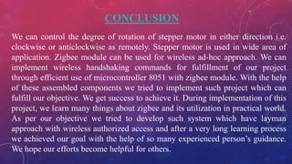 CONCLUSION
We can control the degree of rotation of stepper motor in either direction i.e.
clockwise or anticlockwise as remotely. Stepper motor is used in wide area of
application. Zigbee module can be used for wireless ad-hoc approach. We can
implement wireless handshaking commands for fulfillment of our project
through efficient use of microcontroller 8051 with zigbee module. With the help
of these assembled components we tried to implement such project which can
fulfill our objective. We get success to achieve it. During implementation of this
project, we learn many things about zigbee and its utilization in practical world.
As per our objective we tried to develop such system which have layman
approach with wireless authorized access and after a very long learning process
we achieved our goal with the help of so many experienced person’s guidance.
We hope our efforts become helpful for others.
 