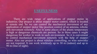 USEFULNESS
There are wide range of applications of stepper motor in
industries. Our project is about stepper motor control, which is located
at remote end. So we can control the mechanical movement of any
application of stepper motor like position control of an antenna, robotic
arm movement remotely. Also in some places of the plants temperature
is high or dangerous chemicals are present. So in those cases it might
dangerous for worker to work in such environment. So it is convenient
to control mechanical movement remotely with the help of stepper
motor. Also our project is about wireless controlling, so wire networks
are not required. It can work wirelessly up to 30 m (indoor) and up to
90 m (line of sight).
 
