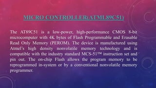 MICRO CONTROLLER(ATML89C51)
The AT89C51 is a low-power, high-performance CMOS 8-bit
microcomputer with 4K bytes of Flash Programmable and Erasable
Read Only Memory (PEROM). The device is manufactured using
Atmel’s high density nonvolatile memory technology and is
compatible with the industry standard MCS-51™ instruction set and
pin out. The on-chip Flash allows the program memory to be
reprogrammed in-system or by a conventional nonvolatile memory
programmer.
 