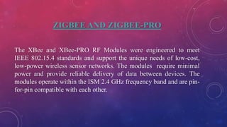 ZIGBEE AND ZIGBEE-PRO
The XBee and XBee-PRO RF Modules were engineered to meet
IEEE 802.15.4 standards and support the unique needs of low-cost,
low-power wireless sensor networks. The modules require minimal
power and provide reliable delivery of data between devices. The
modules operate within the ISM 2.4 GHz frequency band and are pin-
for-pin compatible with each other.
 