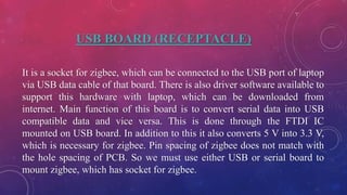 USB BOARD (RECEPTACLE)
It is a socket for zigbee, which can be connected to the USB port of laptop
via USB data cable of that board. There is also driver software available to
support this hardware with laptop, which can be downloaded from
internet. Main function of this board is to convert serial data into USB
compatible data and vice versa. This is done through the FTDI IC
mounted on USB board. In addition to this it also converts 5 V into 3.3 V,
which is necessary for zigbee. Pin spacing of zigbee does not match with
the hole spacing of PCB. So we must use either USB or serial board to
mount zigbee, which has socket for zigbee.
 