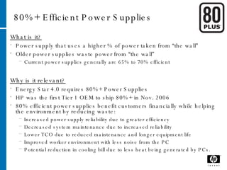 80%+ Efficient Power Supplies What is it? Power supply that uses a higher % of power taken from “the wall” Older power supplies waste power from “the wall”  Current power supplies generally are 65% to 70% efficient Why is it relevant? Energy Star 4.0 requires 80%+ Power Supplies HP was the first Tier 1 OEM to ship 80%+ in Nov. 2006 80% efficient power supplies benefit customers financially while helping the environment by reducing waste:  Increased power supply reliability due to greater efficiency  Decreased system maintenance due to increased reliability  Lower TCO due to reduced maintenance and longer equipment life  Improved worker environment with less noise from the PC  Potential reduction in cooling bill due to less heat being generated by PCs. 