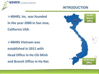 INTRODUCTION
40HRS. Inc. was founded
In the year 2000 in San Jose,
California USA.
40HRS Vietnam was
established in 2011 with
Head Office in Ho Chi Minh
and Branch Office in Ha Noi.
40HRS
 