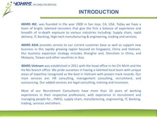 INTRODUCTION
40HRS INC. was founded in the year 2000 in San Jose, CA, USA. Today we have a
team of bright, talented recruiters that give the firm a balance of experience and
breadth of in-depth exposure to various industries including: Supply chain, rapid
delivery, IT, Banking, High-tech manufacturing & engineering, trading and services.
40HRS ASIA provides service to our current customer base as well as support new
business in this rapidly growing region focused on Singapore, China and Vietnam.
Our business expansion strategy includes Shanghai and, Shenzhen in China, and
Malaysia, Taiwan and other countries in Asia.
40HRS Vietnam was established in 2011 with the head office in Ho Chi Minh and the
Ha Noi branch office. We pride ourselves in having a talented local team with unique
areas of expertise recognized as the best in Vietnam with proven track records. Our
main services are: HR consulting, management consulting, recruitment, and
outsourcing. Our added services are legal consulting, training and insurance.
Most of our Recruitment Consultants have more than 10 years of working
experiences in their respective professions, with experience in recruitment and
managing people for , FMCG, supply chain, manufacturing, engineering, IT, Banking,
trading, services and others.
40HRS
 
