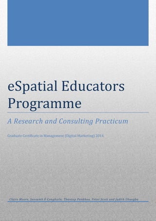 eSpatial Educators
Programme
A Research and Consulting Practicum
Graduate Certificate in Management (Digital Marketing) 2014
Claire Moore, Seosamh Ó Conghaile, Thantap Pankhao, Peter Scott and Judith Uhuegbu
 