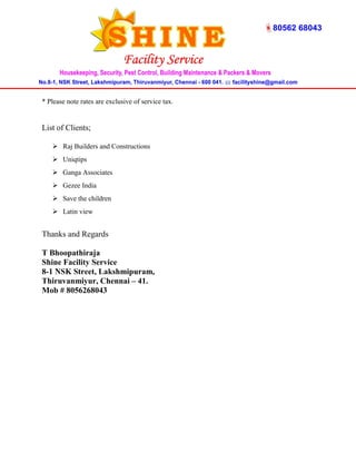 * Please note rates are exclusive of service tax. 
List of Clients; 
 Raj Builders and Constructions 
 Uniqtips 
 Ganga Associates 
 Gezee India 
 Save the children 
 Latin view 
Thanks and Regards 
T Bhoopathiraja 
Shine Facility Service 
8-1 NSK Street, Lakshmipuram, 
Thiruvanmiyur, Chennai – 41. 
Mob # 8056268043 
