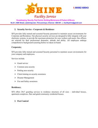 2. Security Service - Corporate & Residence 
SFS provides fully trained and screened Security personnel to maintain secure environments for 
Corporate and Residence. Our physical security services are designed to fully integrate with your 
electronic systems, to provide the maximum protection for your workers and assets. Our officers 
are selected for their professional demeanor, attitude and ability. All employees undergo 
comprehensive background screening before we taken on board. 
Corporate; 
SFS provides fully trained and screened Security personnel to maintain secure environments for 
your company and employees. 
Services include; 
 Guard service 
 Common area security 
 Parking area security 
 Client training on security awareness 
 Disaster Management 
 Fire and Safety awareness 
Residence; 
SFS offers 24x7 guarding services to residence structures of all sizes – individual houses, 
apartment complexes, flats and gated community residential houses. 
3. Pest Control 
 