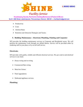  Productivity 
 Costs 
 Attrition Rates 
 Retention and Attraction Strategies and Tactics 
5. Building Maintenance – Electrical, Plumbing, Painting and Carpenter 
SFS provides the building maintenance services to Corporate and Residential sector. We will 
perform the maintenance work through our skilled laborer. Service will be provided either by 
rendering staff at your place or by on call staff service. 
Electricals; 
SFS provides with quality, reliable and efficient electrical services. We give end to end electrical 
services to our client. 
 House wiring and re-wiring. 
 Commercial/flats wiring. 
 Main box fixture. 
 Panel upgradation. 
 Dedicated appliance services. 
Plumbing; 
 