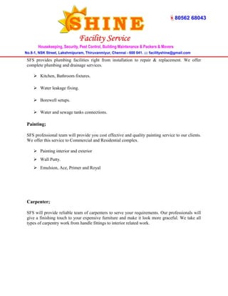 SFS provides plumbing facilities right from installation to repair & replacement. We offer 
complete plumbing and drainage services. 
 Kitchen, Bathroom fixtures. 
 Water leakage fixing. 
 Borewell setups. 
 Water and sewage tanks connections. 
Painting; 
SFS professional team will provide you cost effective and quality painting service to our clients. 
We offer this service to Commercial and Residential complex. 
 Painting interior and exterior 
 Wall Putty. 
 Emulsion, Ace, Primer and Royal 
Carpenter; 
SFS will provide reliable team of carpenters to serve your requirements. Our professionals will 
give a finishing touch to your expensive furniture and make it look more graceful. We take all 
types of carpentry work from handle fittings to interior related work. 
 