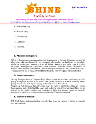  Main door fixing. 
 Window fixing. 
 Frame fixing. 
 Cupboards. 
 Furniture. 
6. Mailroom management 
SFS provides mailroom management services to customers in Chennai. We depute our staff at 
client place, take care of day-to-day operations and help to reduce overhead costs. As part of the 
mailroom management services, a team of trained document processing experts receive 
documents (Correspondence, purchase orders, invoices, healthcare claims, explanation of 
benefits forms, account opening forms, etc.) in envelopes delivered via post, courier or by hand. 
These documents are opened, sorted and handed over the same to respective team/individual. 
7. Pantry management 
Serving the requirements of commercial and official sectors, we are always on the move to offer 
pantry management services to our clients. Our pantry management services pertaining to the 
pantry encompasses brewing and serving to the executives in their offices. 
We provide staff to manage the pantry. They ensure the pantry is well stocked. They serve water, 
beverages and food. And if need be order, heat, and serve food. Whenever required they set up 
and do service during meetings and conferences. They also prepare reports on monthly 
consumption, requisition for pantry items, and take care of pantry equipments 
8. Packers and Movers 
SFS firmly believe that understanding your individual needs and planning is the key to a smooth 
moving experience. 
 