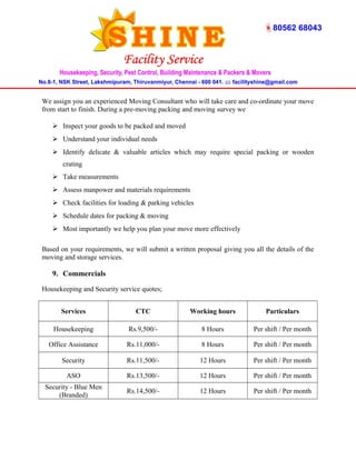 We assign you an experienced Moving Consultant who will take care and co-ordinate your move 
from start to finish. During a pre-moving packing and moving survey we 
 Inspect your goods to be packed and moved 
 Understand your individual needs 
 Identify delicate & valuable articles which may require special packing or wooden 
crating 
 Take measurements 
 Assess manpower and materials requirements 
 Check facilities for loading & parking vehicles 
 Schedule dates for packing & moving 
 Most importantly we help you plan your move more effectively 
Based on your requirements, we will submit a written proposal giving you all the details of the 
moving and storage services. 
9. Commercials 
Housekeeping and Security service quotes; 
Services CTC Working hours Particulars 
Housekeeping Rs.9,500/- 8 Hours Per shift / Per month 
Office Assistance Rs.11,000/- 8 Hours Per shift / Per month 
Security Rs.11,500/- 12 Hours Per shift / Per month 
ASO Rs.13,500/- 12 Hours Per shift / Per month 
Security - Blue Men 
(Branded) Rs.14,500/- 12 Hours Per shift / Per month 
 