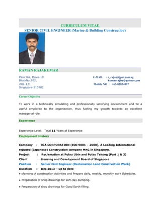 CURRICULUM VITAE
SENIOR CIVIL ENGINEER (Marine & Building Construction)
RAMAN RAJAKUMAR
Pasir Ris, Drive-10, E-MAIL : r_raja@tjput.com.sg
BlockNo:702, kumarrajbe@yahoo.com
#04-121, Mobile NO : +65-82834897
Singapore-510702.
Career Objective
To work in a technically simulating and professionally satisfying environment and be a
useful employee to the organization, thus fueling my growth towards an excellent
managerial role.
Experience
Experience Level: Total 11 Years of Experience
Employment History
Company : TOA CORPORATION (ISO 9001 – 2000), A Leading International
reputed (Japanese) Construction company MNC in Singapore.
Project : Reclamation at Pulau Ubin and Pulau Tekong (Part 1 & 2)
Client : Housing and Development Board of Singapore
Position : Senior Civil Engineer (Reclamation Land Construction Work)
Duration : Dec 2013 – up to date
● planning of construction Activities and Prepare daily, weekly, monthly work Schedules.
● Preparation of shop drawings for soft clay dumping.
● Preparation of shop drawings for Good Earth filling.
 