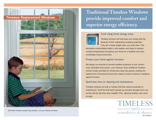 Traditional Timeless Windows
provide improved comfort and
superior energy efficiency.
Curb rising home energy costs.
Timeless windows will help keep your energy bills low
because of their outstanding insulating properties.
They are virtually airtight when you close them. This
eliminates uncomfortable drafts in cold weather and helps to maintain
constant temperatures throughout your home for a healthier and more
comfortable living environment.
Protect your home against intrusion.
We design our products to provide excellent protection at your home's
most vulnerable entry points—your windows. Every traditional Timeless
window model submitted for forced-entry tests has passed, meeting the
highest level of structural forced-entry criteria to ensure maximum resistance
against intrusion.
Spend less time on cleaning and maintenance.
Timeless windows are built so durably that they require practically no
maintenance. You'll find that they'll operate as smoothly decades from now
as they did the day they were installed. Plus, cleaning windows was never
so easy.
Soft-white Timeless double-hung windows—not your ordinary windows.
Timeless Replacement Windows
BY GORELLBY GORELL
 