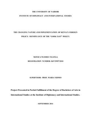THE UNIVERSITY OF NAIROBI
INSTITUTE OF DIPLOMACY AND INTERNATIONAL STUDIES
THE CHANGING NATURE AND IMPLEMENTATION OF KENYA’S FOREIGN
POLICY: SIGNIFICANCE OF THE “LOOK EAST” POLICY.
MONICA WAMBUI NGANGA
REGISTRATION NUMBER- R67/35957/2010
SUPERVISOR- PROF. MARIA NZOMO
Project Presented in Partial Fulfillment of the Degree of Bachelors of Arts in
International Studies at the Institute of Diplomacy and International Studies.
SEPTEMBER 2014
 