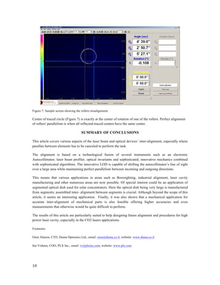  
10	
  
	
  
	
  
Figure 7: Sample screen showing the rollers misalignment
Center of traced circle (Figure 7) is exactly at the center of rotation of one of the rollers. Perfect alignment
of rollers' parallelism is when all reflected-traced centers have the same center.
SUMMARY OF CONCLUSIONS
This article covers various aspects of the laser beam and optical devices’ inter-alignment, especially where
parallax between elements has to be canceled to perform the task.
The alignment is based on a technological fusion of several instruments such as an electronic
Autocollimator, laser beam profiler, optical invariants and sophisticated, innovative mechanics combined
with sophisticated algorithms. The innovative LOD is capable of shifting the autocollimator’s line of sight
over a large area while maintaining perfect parallelism between incoming and outgoing directions.
This means that various applications in areas such as Boresighting, industrial alignment, laser cavity
manufacturing and other numerous areas are now possible. Of special interest could be an application of
segmented optical dish used for solar concentrators. Here the optical dish being very large is manufactured
from segments; assembled inter- alignment between segments is crucial. Although beyond the scope of this
article, it seems an interesting application. Finally, it was also shown that a mechanical application for
accurate inter-alignment of mechanical parts is also feasible offering higher accuracies and even
measurements that otherwise would be quite difficult to perform.
The results of this article are particularly suited to help designing future alignment and procedures for high
power laser cavity, especially in the CO2 lasers applications.
Footnotes
Oren Aharon, CTO, Duma Optronics Ltd., email: oren@duma.co.il, website: www.duma.co.il
Itai Vishnia, COO, PLX Inc., email: iv@plxinc.com, website: www.plx.com
 