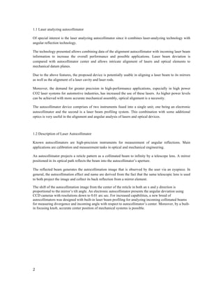  
2	
  
	
  
1.1 Laser analyzing autocollimator
Of special interest is the laser analyzing autocollimator since it combines laser-analyzing technology with
angular reflection technology.
The technology presented allows combining data of the alignment autocollimator with incoming laser beam
information to increase the overall performance and possible applications. Laser beam deviation is
compared with autocollimator center and allows intricate alignment of lasers and optical elements to
mechanical datum planes.
Due to the above features, the proposed device is potentially usable in aligning a laser beam to its mirrors
as well as the alignment of a laser cavity and laser rods.
Moreover, the demand for greater precision in high-performance applications, especially in high power
CO2 laser systems for automotive industries, has increased the use of these lasers. As higher power levels
can be achieved with more accurate mechanical assembly, optical alignment is a necessity.
The autocollimator device comprises of two instruments fused into a single unit; one being an electronic
autocollimator and the second is a laser beam profiling system. This combination with some additional
optics is very useful in the alignment and angular analysis of lasers and optical devices.
1.2 Description of Laser Autocollimator
Known autocollimators are high-precision instruments for measurement of angular reflections. Main
applications are calibration and measurement tasks in optical and mechanical engineering.
An autocollimator projects a reticle pattern as a collimated beam to infinity by a telescope lens. A mirror
positioned in its optical path reflects the beam into the autocollimator’s aperture.
The reflected beam generates the autocollimation image that is observed by the user via an eyepiece. In
general, the autocollimation effect and name are derived from the fact that the same telescopic lens is used
to both project the image and collect its back reflection from a mirror element.
The shift of the autocollimation image from the center of the reticle in both an x and y direction is
proportional to the mirror’s tilt angle. An electronic autocollimator presents the angular deviation using
CCD cameras with resolutions down to 0.01 arc sec. For increased capabilities, a new breed of
autocollimators was designed with built-in laser beam profiling for analyzing incoming collimated beams
for measuring divergence and incoming angle with respect to autocollimator’s center. Moreover, by a built-
in focusing knob, accurate center position of mechanical systems is possible.
	
  
	
  
	
  
	
  
	
  
	
  
 