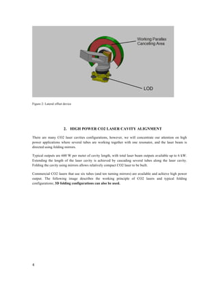 
4	
  
	
  
	
  
Figure 2: Lateral offset device
	
  
	
  
2. HIGH POWER CO2 LASER CAVITY ALIGNMENT
There are many CO2 laser cavities configurations, however, we will concentrate our attention on high
power applications where several tubes are working together with one resonator, and the laser beam is
directed using folding mirrors.
Typical outputs are 600 W per meter of cavity length, with total laser beam outputs available up to 6 kW.
Extending the length of the laser cavity is achieved by cascading several tubes along the laser cavity.
Folding the cavity using mirrors allows relatively compact CO2 laser to be built.
Commercial CO2 lasers that use six tubes (and ten turning mirrors) are available and achieve high power
output. The following image describes the working principle of CO2 lasers and typical folding
configurations; 3D folding configurations can also be used.
	
  
	
  
 