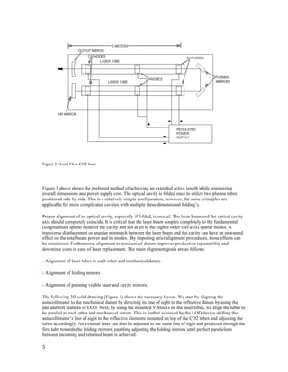  
5	
  
	
  
	
  
Figure 3: Axial Flow CO2 laser
Figure 3 above shows the preferred method of achieving an extended active length while minimizing
overall dimensions and power supply cost. The optical cavity is folded once to utilize two plasma tubes
positioned side by side. This is a relatively simple configuration, however, the same principles are
applicable for more complicated cavities with multiple three-dimensional folding’s.
Proper alignment of an optical cavity, especially if folded, is crucial. The laser beam and the optical cavity
axis should completely coincide. It is critical that the laser beam couples completely to the fundamental
(longitudinal) spatial mode of the cavity and not at all to the higher-order (off-axis) spatial modes. A
transverse displacement or angular mismatch between the laser beam and the cavity can have an unwanted
effect on the total beam power and its modes. By imposing strict alignment procedures, those effects can
be minimized. Furthermore, alignment to mechanical datum improves production repeatability and
downtime costs in case of laser replacement. The main alignment goals are as follows:
- Alignment of laser tubes to each other and mechanical datum
- Alignment of folding mirrors
- Alignment of pointing visible laser and cavity mirrors.
The following 3D solid drawing (Figure 4) shows the necessary layout. We start by aligning the
autocollimator to the mechanical datum by directing its line of sight to the reflective datum by using the
pan and roll features of LOD. Next, by using the mounted V-blocks on the laser tubes, we align the tubes to
be parallel to each other and mechanical datum. This is further achieved by the LOD device shifting the
autocollimator’s line of sight to the reflective elements mounted on top of the CO2 tubes and adjusting the
tubes accordingly. An external laser can also be adjusted to the same line of sight and projected through the
first tube towards the folding mirrors, enabling adjusting the folding mirrors until perfect parallelism
between incoming and returned beam is achieved.
 
