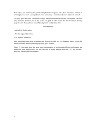  
7	
  
	
  
Five and six-axis machines also permit cutting formed work pieces. Also, there are various methods of
orienting the laser beam to a shaped work piece, maintaining a proper focus distance and nozzle standoff.
On flying optics machines, even minute changes in beam direction relative to the working table can cause
large positional deviations due to the laser’s long path. In other words, the deviation (D) is directly
proportional to the angular deviation (A) multiplied by total path travel (T).
D = (A) x (T)
-where D is the deviation,
-A is the angular deviation,
-T is the total path travel
Thus, examining beam angle variations across the working table is a very important feature, crucial for
total accuracies in material processing by flying optics methods.
Figure 5. Here again, using the same basic instrumentation in a somewhat different configuration, we
sample the beam direction as it hits the work area at several positions using the LOD and the laser-
analyzing feature of the autocollimator.
	
  
 