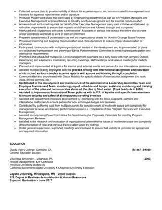 • Collected various data to provide visibility of status for expense reports, and communicated to management and
travelers for expense report review and/or signature
• Produced PowerPoint slides that were used by Engineering department as well as for Program Managers and
Executive Management for presentations to Industry and business groups and for internal communication
• Answered mail and email inquiries on behalf of the Executive Management using own initiative and followed up
with other departments to ensure that requests and direction was followed through and completed
• Interfaced and collaborated with other Administrative Assistants in various role across the entire site to share
and/or coordinate workload to work in team environment
• Prepared spreadsheets & presentations as well as organizational charts for Monthly Change Board Reviews
• Processed incoming and outgoing communication and correspondence to ensure proper dissemination of
information
• Participated continuously with multiple organizational leaders in the development and implementation of plans
and objectives in preparation and planning of Ethics Recommitment Committee to meet highest participation and
attendance requirements
• Prioritized and scheduled multiple Sr. Level management calendars on a daily basis with high complex Outlook
Calendaring and experience maintaining recurring meetings, staff meetings, and various meetings for multiple
managers.
• Planned and implemented all logistics for internal and external events and venues for our international customers.
• Assisted multiple Boeing employees with the process of long term international assignment and relocation
which involved various complex expense reports with spouse and housing through completion.
• Communicated and coordinated with Global Mobility for specific details of International assignment (i.e. work
visas, driving permits, etc.)
• Contributed to the development and maintenance of the Administrative Leadership Committee Team and
Employee Involvement Team: monitoring project schedule and budget, assists in monitoring and tracking
execution of the plan and communicates status of the plan to Site Leader. (Took lead role in 2006)
• Assisted to implemented International Travel policies with to V.P. of Apache and specific team members
to ensure security and safety of all employees traveling overseas
• Assisted with department procedure development by interfacing with the USG, suppliers, partners and
international customers to ensure policies for non- employee-badges and renewals
• Contributed by gathering data from multiple sources to compile reports of moderate scope and complexity for
management reviews and tracking performance to plan (i.e. compilation of Site Program Reviews with Executive
Management)
• Assisted in composing PowerPoint slides for departments (i.e. Proposals, Financials for monthly Program
Management Reviews
• Assisted in the research and evaluation of organizational administrative issues of moderate scope and complexity
(Implementation of new and previous travel system used by Boeing)
• Under general supervision, supported meetings and reviewed to ensure that visibility is provided on appropriate
and required information
EDUCATION
Diablo Valley College- Concord, CA (8/1987- 8/1989)
General Education Studies
Villa Nova University – Villanova, PA (2007)
Project Management I & II Certificate
Previous University studies @
California Sacramento State University & Chapman University Extension
Capella University, Minneapolis, MN – online classes
B.S. Degree in Business Administration & Human Resources
Expected Graduation – June 2017
 
