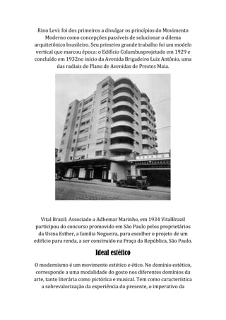 Rino Levi: foi dos primeiros a divulgar os princípios do Movimento
Moderno como concepções passíveis de solucionar o dilema
arquitetônico brasileiro. Seu primeiro grande trabalho foi um modelo
vertical que marcou época: o Edifício Columbusprojetado em 1929 e
concluído em 1932no início da Avenida Brigadeiro Luiz Antônio, uma
das radiais do Plano de Avenidas de Prestes Maia.
Vital Brazil: Associado a Adhemar Marinho, em 1934 VitalBrazil
participou do concurso promovido em São Paulo pelos proprietários
da Usina Esther, a família Nogueira, para escolher o projeto de um
edifício para renda, a ser construído na Praça da República, São Paulo.
Ideal estético
O modernismo é um movimento estético e ético. No domínio estético,
corresponde a uma modalidade do gosto nos diferentes domínios da
arte, tanto literária como pictórica e musical. Tem como característica
a sobrevalorização da experiência do presente, o imperativo da
 