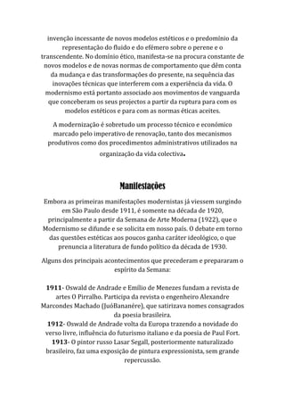 invenção incessante de novos modelos estéticos e o predomínio da
representação do fluido e do efémero sobre o perene e o
transcendente. No domínio ético, manifesta-se na procura constante de
novos modelos e de novas normas de comportamento que dêm conta
da mudança e das transformações do presente, na sequência das
inovações técnicas que interferem com a experiência da vida. O
modernismo está portanto associado aos movimentos de vanguarda
que conceberam os seus projectos a partir da ruptura para com os
modelos estéticos e para com as normas éticas aceites.
A modernização é sobretudo um processo técnico e económico
marcado pelo imperativo de renovação, tanto dos mecanismos
produtivos como dos procedimentos administrativos utilizados na
organização da vida colectiva.
Manifestações
Embora as primeiras manifestações modernistas já viessem surgindo
em São Paulo desde 1911, é somente na década de 1920,
principalmente a partir da Semana de Arte Moderna (1922), que o
Modernismo se difunde e se solicita em nosso país. O debate em torno
das questões estéticas aos poucos ganha caráter ideológico, o que
prenuncia a literatura de fundo político da década de 1930.
Alguns dos principais acontecimentos que precederam e prepararam o
espírito da Semana:
1911- Oswald de Andrade e Emílio de Menezes fundam a revista de
artes O Pirralho. Participa da revista o engenheiro Alexandre
Marcondes Machado (JuóBananére), que satirizava nomes consagrados
da poesia brasileira.
1912- Oswald de Andrade volta da Europa trazendo a novidade do
verso livre, influência do futurismo italiano e da poesia de Paul Fort.
1913- O pintor russo Lasar Segall, posteriormente naturalizado
brasileiro, faz uma exposição de pintura expressionista, sem grande
repercussão.
 