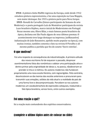 1914- A pintora Anita Malftti regressa da Europa, onde desde 1912
estudava pintura expressionista, e faz uma exposição na Casa Mappin,
sem maior destaque. Em 1915 a pintora parte para Nova Iorque.
1915- Ronald de Carvalho (futuro participante da Semana de arte
Moderna) e o poeta português Luís de Montalvor participam da revista
Luso brasileira Orpheu, marco inicial do Modernismo em Portugal.
Nesse mesmo ano, Olavo Bilac, o mais famoso poeta brasileiro da
época, declama em São Paulo alguns de seus últimos poemas. O
acontecimento teve largo destaque na imprensa. JuóBananére(
italianização de João Bananeiro, apelido muito popular na época), com
muitas ironias, também comenta o fato na revista O Pirralho e ali
mesmo publica a paródia que fez do soneto ‘Ouvir estrelas’.
O que motivou?
Foi uma resposta às consequências da industrialização. A primeira atitude
dos novos escritores foi de esquecer o passado, desprezar
osentimentalismo falso dos românticos e adotar uma participação ativa e
dentro primar pela originalidade de ideias e, na poesia, nãodeveriam se
prender à rima e à métrica. Os autores modernos não fundaram
propriamente uma nova escola literária, com regrasrígidas. Pelo contrário,
desvincularam-se das teorias das escolas anteriores e procuraram para
transmitir suas emoções, osfatos da vida atual e a realidade do país de
uma forma livre e descompromissada. Percebem-se nos autores
modernos um vocabuláriocheio de expressões coloquiais, traduzindo a
fala típica brasileira, versos livres, entre outros exemplos.
Foi uma reação a quê?
foi a reação mais contundente dos espíritos conservadores.
(complete o ultimo tópico antes de colocar no slide)
 