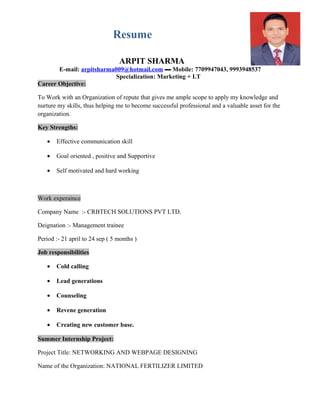 Resume
ARPIT SHARMA
E-mail: arpitsharma009@hotmail.com ▬ Mobile: 7709947043, 9993948537
Specialization: Marketing + I.T
Career Objective:
To Work with an Organization of repute that gives me ample scope to apply my knowledge and
nurture my skills, thus helping me to become successful professional and a valuable asset for the
organization.
Key Strengths:
• Effective communication skill
• Goal oriented , positive and Supportive
• Self motivated and hard working
Work experaince
Company Name :- CRBTECH SOLUTIONS PVT LTD.
Deignation :- Management trainee
Period :- 21 april to 24 sep ( 5 months )
Job responsibilities
• Cold calling
• Lead generations
• Counseling
• Revene generation
• Creating new customer base.
Summer Internship Project:
Project Title: NETWORKING AND WEBPAGE DESIGNING
Name of the Organization: NATIONAL FERTILIZER LIMITED
 
