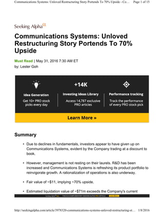 Communications Systems: Unloved
Restructuring Story Portends To 70%
Upside
|Must Read May 31, 2016 7:30 AM ET
by: Lester Goh
Summary
• Due to declines in fundamentals, investors appear to have given up on
Communications Systems, evident by the Company trading at a discount to
book.
• However, management is not resting on their laurels. R&D has been
increased and Communications Systems is refreshing its product portfolio to
reinvigorate growth. A rationalization of operations is also underway.
• Fair value of ~$11, implying ~70% upside.
• Estimated liquidation value of ~$71m exceeds the Company's current
Communications Systems: Unloved Restructuring Story Portends To 70% Upside - Co… Page 1 of 15
http://seekingalpha.com/article/3978320-communications-systems-unloved-restructuring-st… 1/8/2016
 