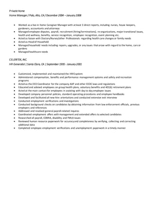 PrivateHome
Home Manager / Palo, Alto, CA / December 2004 – January 2008
 Worked as a live-in home Caregiver Manager with at least 3 direct reports, including nurses, house keepers,
gardeners, accountants and attorneys
 Managed employee disputes, payroll, recruitment (hiring/terminations), re-organizations, major transitional issues,
health and wellness, benefits, service recognition, employee recognition, event planning etc.
 Acted as liaison with Doctors/Nurses/other Professionals regarding health care changes or family needs
 Acted as Headof Household
 Managed household needs including repairs, upgrades, or any issues that arose with regard to the home, cars or
gardens
 Managed healthcare needs
CELERITEK, INC.
HR Generalist |Santa Clara, CA |September 1995 - January 2001
 Customized, implemented and maintained the HRISsystem
 Administered compensation, beneﬁts and performance management systems and safety and recreation
programs
 Acted as the EEO Coordinator for the company AAP and other EEOC laws and regulations
 Educated and advised employees on group health plans, voluntary beneﬁts and 401(k) retirement plans
 Acted at the main contact for employees in assisting with day to day employee issues
 Developed company personnel policies, standard operating procedures and employee handbooks
 Developed and facilitated all new-hire orientations and conducted extensive exit interview
 Conducted employment veriﬁcations and investigations
 Conducted background checks on candidates by obtaining information from law enforcement oﬃcials, previous
employers and references
 Addressed and resolved general payroll-related inquires
 Coordinated employment oﬀers with management and extended oﬀers to selected candidates
 Researched all payroll, COBRA, disability and FMLA issues
 Reviewed human resource paperwork for accuracyand completeness by verifying, collecting and correcting
additional data
 Completed employee employment veriﬁcations and unemployment paperwork in a timely manner
 