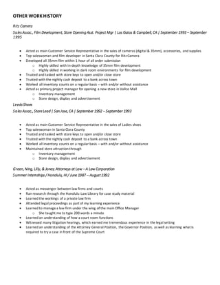OTHER WORKHISTORY
Ritz Camera
SalesAssoc., Film Development, Store Opening Asst. Project Mgr | Los Gatos & Campbell, CA | September 1993 – September
1995
 Acted as main Customer Service Representative in the sales of cameras (digital & 35mm), accessories, and supplies
 Top saleswoman and film developer in Santa Clara County for Ritz Camera
 Developed all 35mm film within 1 hour of all order submission
o Highly skilled with In-depth knowledge of 35mm film development
o Highly skilled in working in dark room environments for film development
 Trusted and tasked with store keys to open and/or close store
 Trusted with the nightly cash deposit to a bank across town
 Worked all inventory counts on a regular basis – with and/or without assistance
 Acted as primary project manager for opening a new store in Vallco Mall
o Inventory management
o Store design, display and advertisement
LeedsShoes
SalesAssoc., StoreLead | San Jose, CA | September 1992 – September 1993
 Acted as main Customer Service Representative in the sales of Ladies shoes
 Top saleswoman in Santa Clara County
 Trusted and tasked with store keys to open and/or close store
 Trusted with the nightly cash deposit to a bank across town
 Worked all inventory counts on a regular basis – with and/or without assistance
 Maintained store attraction through
o Inventory management
o Store design, display and advertisement
Green, Ning, Lilly, & Jones; Attorneys at Law – A Law Corporation
Summer Internships / Honolulu, HI / June 1987 – August1992
 Acted as messenger between law firms and courts
 Ran research through the Honolulu Law Library for case study material
 Learned the workings of a private law firm
 Attended legal proceedings as part of my learning experience
 Learned to managea law firm under the wing of the main Office Manager
o She taught me to type 200 words a minute
 Learned an understanding of how a court room functions
 Witnessed many litigation hearings, which earned me tremendous experience in the legal setting
 Learned an understanding of the Attorney General Position, the Governor Position, as well as learning what is
required to try a case in front of the Supreme Court
 