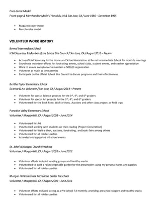 Free-Lance Model
Front-page & Merchandise Model / Honolulu, Hi & San Jose, CA / June 1986 – December 1995
 Magazinecover model
 Merchandise model
VOLUNTEER WORK HISTORY
Bernal Intermediate School
HSA Secretary & Member of the School Site Council / San Jose, CA / August 2016 – Present
 Act as official Secretary for the Home and School Association at Bernal Intermediate School for monthly meetings
 Coordinate volunteer efforts for fundraising events, school clubs, student events, and teacher appreciation
 Work to ensure compliance to maintain a 501(c)3 organization
 Volunteer as much as time permits
 Participate on the official School Site Council to discuss programs and their effectiveness.
Bertha Taylor Elementary School
Science& ArtVolunteer / San Jose, CA / August2014 – Present
 Volunteer for special Science projects for the 3rd, 4th, and 6th graders
 Volunteer for special Art projects for the 3rd, 4th, and 6th graders
 Volunteered for the Book Faire, Walk-a-thons, Auctions and other class projects or field trips
Paradise Valley Elementary School
Volunteer / Morgan Hill, CA / August2008 – June2014
 Volunteered for Art
 Volunteered working with students on their reading (Project Cornerstone)
 Volunteered for Walk-a-thon, auctions, fundraising, and book faire among others
 Volunteered for all holiday parties
 Attended and supported all school events
St. John’sEpiscopal Church Preschool
Volunteer / Morgan Hill, CA / August2005 – June2012
 Volunteer efforts included reading groups and healthy snacks
 Volunteered to build a raised vegetable garden for the preschooler; using my personal funds and supplies
 Volunteered for all holiday parties
Morgan Hill Centennial Recreation Center Preschool
Volunteer / Morgan Hill, CA / August2009 – June2011
 Volunteer efforts included acting as a Pre-school TA monthly; providing preschool support and healthy snacks
 Volunteered for all holiday parties
 