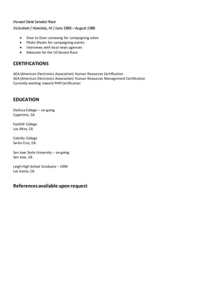 Hawaii State Senator Race
Volunteer / Honolulu, HI / June 1986 – August 1986
 Door to Door canvasing for campaigning votes
 Photo Shoots for campaigning events
 Interviews with local news agencies
 Advocate for the US Senate Race
CERTIFICATIONS
AEA (American Electronics Association) Human Resources Certiﬁcation
AEA (American Electronics Association) Human Resources Management Certification
Currently working toward PHR Certification
EDUCATION
DeAnza College – on-going
Cupertino, CA
Foothill College
Los Altos, CA
Cabrillo College
Santa Cruz, CA
San Jose State University – on-going
San Jose, CA
Leigh High School Graduate – 1994
Los Gatos, CA
Referencesavailable uponrequest
 