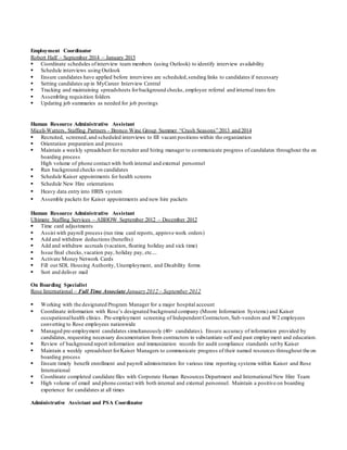 Employment Coordinator
Robert Half – September 2014 – January 2015
 Coordinate schedules ofinterview team members (using Outlook) to identify interview availability
 Schedule interviews using Outlook
 Ensure candidates have applied before interviews are scheduled,sending links to candidates if necessary
 Setting candidates up in MyCareer Interview Central
 Tracking and maintaining spreadsheets forbackground checks, employee referral and internal trans fers
 Assembling requisition folders
 Updating job summaries as needed for job postings
Human Resource Administrative Assistant
Miceli-Watters, Staffing Partners - Bronco Wine Group Summer “Crush Seasons” 2013 and 2014
 Recruited, screened,and scheduled interviews to fill vacant positions within the organization
 Orientation preparation and process
 Maintain a weekly spreadsheet for recruiter and hiring manager to communicate progress of candidates throughout the on
boarding process
High volume of phone contact with both internal and external personnel
 Run background checks on candidates
 Schedule Kaiser appointments for health screens
 Schedule New Hire orientations
 Heavy data entry into HRIS system
 Assemble packets for Kaiser appointments and new hire packets
Human Resource Administrative Assistant
Ultimate Staffing Services – ABHOW September 2012 – December 2012
 Time card adjustments
 Assist with payroll process (run time card reports, approve work orders)
 Add and withdraw deductions (benefits)
 Add and withdraw accruals (vacation, floating holiday and sick time)
 Issue final checks,vacation pay, holiday pay, etc....
 Activate Money Network Cards
 Fill out SDI, Housing Authority, Unemployment, and Disability forms
 Sort and deliver mail
On Boarding Specialist
Rose International – Full Time Associate January 2012 – September 2012
 Working with the designated Program Manager for a major hospital account
 Coordinate information with Rose’s designated background company (Moore Information Systems) and Kaiser
occupationalhealth clinics. Pre-employment screening of Independent Contractors,Sub-vendors and W2 employees
converting to Rose employees nationwide
 Managed pre-employment candidates simultaneously (40+ candidates). Ensure accuracy of information provided by
candidates, requesting necessary documentation from contractors to substantiate self and past employment and education.
 Review of background report information and immunization records for audit compliance standards set by Kaiser
 Maintain a weekly spreadsheet forKaiser Managers to communicate progress of their named resources throughout the on
boarding process
 Ensure timely benefit enrollment and payroll administration for various time reporting systems within Kaiser and Rose
International
 Coordinate completed candidate files with Corporate Human Resources Department and International New Hire Team
 High volume of email and phone contact with both internal and external personnel. Maintain a positive on boarding
experience for candidates at all times
Administrative Assistant and PSA Coordinator
 