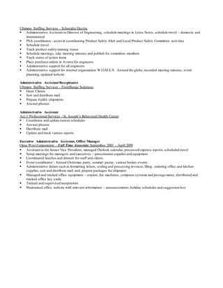 Ultimate Staffing Services - Schneider Electric
 Administrative Assistant to Director of Engineering; schedule meetings in Lotus Notes, schedule travel – domestic and
international
 PSA coordinator - assist in coordinating Product Safety Alert and Local Product Safety Committee activities
 Schedule travel
 Track product safety training status
 Schedule meetings, take meeting minutes and publish for committee members
 Track status of action items
 Place purchase orders in Avante for engineers
 Administrative support for all engineers
 Administrative support for internal organization W.O.M.E.N. Around the globe; recorded meeting minutes, event
planning, updated website
Administrative Assistant/Receptionist
Ultimate Staffing Services - FrontRange Solutions
 Greet Clients
 Sort and distribute mail
 Prepare FedEx shipments
 Answer phones
Administrative Assistant
Act-1 Professional Services - St. Joseph’s Behavioral Health Center
 Coordinate and update nurses schedules
 Answer phones
 Distribute mail
 Update and track various reports
Executive Administrative Assistant, Office Manager
Opus West Corporation – Full Time Associate,September 2005 – April 2009
 Assistant to the Senior Vice President; managed Outlook calendar, processed expense reports,scheduled travel
 Setup meetings for managers and executives – presentation supplies and equipment
 Coordinated lunches and dinners for staff and clients
 Event coordinator - Annual Christmas party, summer picnic, various broker events
 Administrative duties such as formatting letters, coding and processing invoices,filing, ordering office and kitchen
supplies,sort and distribute mail and, prepare packages for shipment
 Managed and tracked office equipment – copiers, fax machines, computer systems and postage meter, distributed and
tracked office key cards
 Trained and supervised receptionist
 Maintained office website with relevant information - announcements,holiday schedules and suggestion box
 