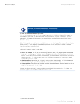 The 2015 MHI Annual Industry Report 15
Real-world uses of inventory and network optimization tools
A Fortune 500 food and beverage manufacturer was growing rapidly and needed to develop a scalable supply chain
network that could efficiently and effectively meet the changing needs of its expanding customer base. Like many
organizations, the company had been pursuing cost-cutting measures for some time and the efforts were yielding
diminishing returns.
Each of the company's two major business units had their own one-size-fits-all supply chain network. Company leaders
wanted to know if it would be feasible to merge the two networks and how best to serve customers in different
channels through a consolidated network.
The company tackled the problem in three stages:
•	 Voice of the customer. The first step was to understand the unique needs of the various customer segments that
the company served. Using cross-functional, customer-facing teams to conduct value-focused customer interviews
for large accounts, the company discovered distinct segments with differing delivery timeframes, price sensitivity and
value to the company. The resulting insights about service level requirements and service distances were valuable
inputs for the optimization model.
•	 Network modeling. The next step was to model the current network, apply constraints, and then model a variety
of scenarios (including the option of a consolidated network versus separate networks).
•	 Scenario modeling. The company then compared the results for different scenarios, weighing the pros and cons of
everything from customer to financial impact.
The result was approximately a 20% reduction in logistics costs, a reduced warehouse footprint, and a leaner, more
responsive supply chain network that was tailored to customer needs.
Escaping the diminishing returns of cost-cutting1
1  Source: Deloitte client experience
Maturing technologies Inventory and network optimization
 