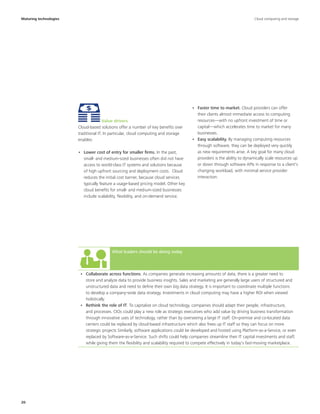 20
What leaders should be doing today
•	 Collaborate across functions. As companies generate increasing amounts of data, there is a greater need to
store and analyze data to provide business insights. Sales and marketing are generally large users of structured and
unstructured data and need to define their own big data strategy. It is important to coordinate multiple functions
to develop a company-wide data strategy. Investments in cloud computing may have a higher ROI when viewed
holistically.
•	 Rethink the role of IT. To capitalize on cloud technology, companies should adapt their people, infrastructure,
and processes. CIOs could play a new role as strategic executives who add value by driving business transformation
through innovative uses of technology, rather than by overseeing a large IT staff. On-premise and co-located data
centers could be replaced by cloud-based infrastructure which also frees up IT staff so they can focus on more
strategic projects Similarly, software applications could be developed and hosted using Platform-as-a-Service, or even
replaced by Software-as-a-Service. Such shifts could help companies streamline their IT capital investments and staff,
while giving them the flexibility and scalability required to compete effectively in today's fast-moving marketplace.
Maturing technologies
•	 Faster time to market. Cloud providers can offer
their clients almost immediate access to computing
resources—with no upfront investment of time or
capital—which accelerates time to market for many
businesses.
•	 Easy scalability. By managing computing resources
through software, they can be deployed very quickly
as new requirements arise. A key goal for many cloud
providers is the ability to dynamically scale resources up
or down through software APIs in response to a client's
changing workload, with minimal service provider
interaction.
Value drivers
Cloud-based solutions offer a number of key benefits over
traditional IT. In particular, cloud computing and storage
enables:
•	 Lower cost of entry for smaller firms. In the past,
small- and medium-sized businesses often did not have
access to world-class IT systems and solutions because
of high upfront sourcing and deployment costs. Cloud
reduces the initial cost barrier, because cloud services
typically feature a usage-based pricing model. Other key
cloud benefits for small- and medium-sized businesses
include scalability, flexibility, and on-demand service.
Cloud computing and storage
 
