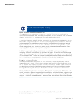 The 2015 MHI Annual Industry Report 21
Real-world uses of cloud computing and storage
A large, global electronics manufacturer serving customers in more than 160 countries was scrambling to meet
regional demand in the aftermath of the 2010 volcanic events in Iceland. Relying on spreadsheets, faxes and email, the
company’s shipment tracking and visibility processes were mainly manual and labor intensive.
In response, the organization deployed a new cloud visibility system that incorporates internal data as well as web and
EDI inputs from trading partners and carriers. The system coordinates logistics operations from the point of shipment
through transportation and freight selection. It also receives event milestone updates from carriers while balancing
logistics constraints and customer requirements. Using track and trace milestones across the globe, the new system
provides visibility into order status from factory to delivery. This new cloud visibility system allows shipping, shipping
companys and 3PLs to collaborate on an independent cloud platform.
In addition to supporting day-to-day operational efficiency, the cloud visibility systems improve transportation
management by producing milestone reports and performance data for each 3PL partner. To avoid potential schedule
slips, the EDI and web portal provide more timely information on a daily basis on carrier performance, in-flight visibility,
and custom clearance delays. In addition, the company can look at overall optimized container utilization, transit times,
end-to-end lead times, and trend analysis to drive innovation and efficiencies across the supply chain.
Competition was relentlessly squeezing margins at a major pharmaceutical company. To get breathing room, the
company tackled fixed IT costs by embracing cloud computing to replace its existing product delivery model. The first
step was to migrate a large portion of the workload to Infrastructure-as-a-Service. After that, once cloud technologies
and standards had matured, the company sourced a wide range of services from different cloud vendors, carefully
brokering and coordinating its cloud ecosystem. The objective was to reduce costs and increase IT responsiveness.
Cloud enabled the company to switch IT resources on or off in response to the changing needs of the business. It also
provided the flexibility to easily shift workloads between cloud providers as their capabilities evolved. In addition, cloud
reduced IT costs, allowing the company to focus its investment capital on revenue-generating activities. Today, cloud
computing is providing the company with reliable IT service that is faster, leaner, and more flexible than its traditional IT
model.
Maturing technologies
Learning the limits of manual processes the hard way1
Getting relief from squeezed margins2
1  Aberdeen Group: Globalization and Global Trade Drive Renewed Focus on Supply Chain Visibility, September 2011
2  Source: Deloitte client experience
Cloud computing and storage
 