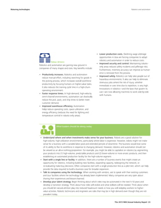 The 2015 MHI Annual Industry Report 23
What leaders should be doing today
•	 Understand where and when investments make sense for your business. Robots are a good solution for
high-volume, high-utilization environments, particularly where labor is expensive. However, robots might not make
sense for a business with a variable labor pool and extended periods of downtime. The business would lose some
of its ability to flex its workforce in response to changing demand. However, robotics and automation should not
be viewed as an all-or-nothing-proposition. For example, you might be able to capitalize on robotics by segmenting
your products into (1) high-volume, predictable products and (2) lower-volume or more erratic products, and then
establishing an automated production facility for the high-volume segment.
•	 Start with a single line or facility. In addition, there are a number of business events that might create an
opportunity for robotics, including building new facilities, expanding capacity, redesigning the network, or
re-evaluating make-buy decisions. Often companies start with a single production line as a pilot test, which can help
provide the data required to build a business case for broader expansion.
•	 Talk to companies using the technology. When working with vendors, ask to speak with their existing customers
and tour facilities where the technology has already been implemented. Many companies are very open about
sharing their experiences and lessons learned.
•	 Develop your talent strategy. Begin thinking about which roles may be automated in the next 5-10 years and
develop a transition strategy. Think about how roles will evolve and what skillsets will be needed. Think about when
you should let natural attrition play into reduced headcount needs or how you will redeploy workers to higher-
value activities. Robotic technicians and engineers are roles that may be in high demand even though they are not
prevalent today.
Maturing technologies
Value drivers
Robotics and automation are gaining new ground in
companies of many shapes and sizes. Key benefits include:
•	 Productivity increases. Robotics and automation
reduce manual effort, including searching for goods in
the picking process, which increases overall workforce
productivity by focusing humans on higher-value tasks.
It also reduces the training cycle time in a high-churn
operating environment.
•	 Faster response times. In high-demand, high-velocity
omni-channel environments, automation can drastically
reduce the pick, pack, and ship times to better meet
customer demand.
•	 Improved warehouse efficiency. Automation
helps reduce operating costs, space utilization, and
energy efficiency (reduces the need for lighting and
temperature control in robotic-only areas).
•	 Lower production costs. Declining wage arbitrage
opportunities in Asia are forcing companies to adopt
robotics and automation in order to reduce costs.
•	 Improved security and control. Maintaining robotic-
only areas reduces safety incidents and pilferage risks.
Furthermore, inventory accuracy can improve as human
error is removed from the process.
•	 Improved safety. Robotics can help take people out of
hazardous environments. It also can help to eliminate
strenuous jobs where the risk of injury, whether
immediate or over time due to repetition, is very high.
Innovations in robotics—and the laws that govern its
use—are now allowing machines to work side-by-side
with humans.
Robotics and automation
 