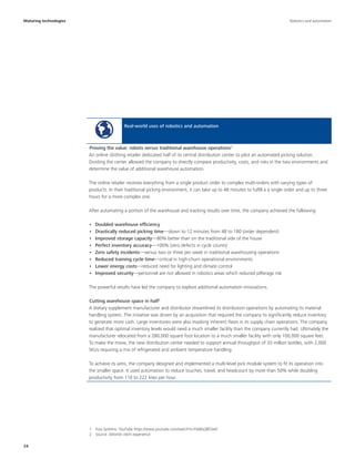 24
Maturing technologies
Real-world uses of robotics and automation
An online clothing retailer dedicated half of its central distribution center to pilot an automated picking solution.
Dividing the center allowed the company to directly compare productivity, costs, and risks in the two environments and
determine the value of additional warehouse automation.
The online retailer receives everything from a single product order to complex multi-orders with varying types of
products. In their traditional picking environment, it can take up to 48 minutes to fulfill a a single order and up to three
hours for a more complex one.
After automating a portion of the warehouse and tracking results over time, the company achieved the following:
•	 Doubled warehouse efficiency
•	 Drastically reduced picking time—down to 12 minutes from 48 to 180 (order dependent)
•	 Improved storage capacity—80% better than on the traditional side of the house
•	 Perfect inventory accuracy—100% (zero defects in cycle counts)
•	 Zero safety incidents—versus two or three per week in traditional warehousing operations
•	 Reduced training cycle time—critical in high-churn operational environments
•	 Lower energy costs—reduced need for lighting and climate control
•	 Improved security—personnel are not allowed in robotics areas which reduced pilferage risk
The powerful results have led the company to explore additional automation innovations.
A dietary supplement manufacturer and distributor streamlined its distribution operations by automating its material
handling system. The initiative was driven by an acquisition that required the company to significantly reduce inventory
to generate more cash. Large inventories were also masking inherent flaws in its supply chain operations. The company
realized that optimal inventory levels would need a much smaller facility than the company currently had. Ultimately the
manufacturer relocated from a 280,000 square foot location to a much smaller facility with only 100,000 square feet.
To make the move, the new distribution center needed to support annual throughput of 33 million bottles, with 2,000
SKUs requiring a mix of refrigerated and ambient temperature handling.
To achieve its aims, the company designed and implemented a multi-level pick module system to fit its operation into
the smaller space. It used automation to reduce touches, travel, and headcount by more than 50% while doubling
productivity from 110 to 222 lines per hour.
Proving the value: robots versus traditional warehouse operations1
Cutting warehouse space in half2
1  Kiva Systems: YouTube https://www.youtube.com/watch?v=Fdd6sQ8Cbe0
2  Source: Deloitte client experience
Robotics and automation
 