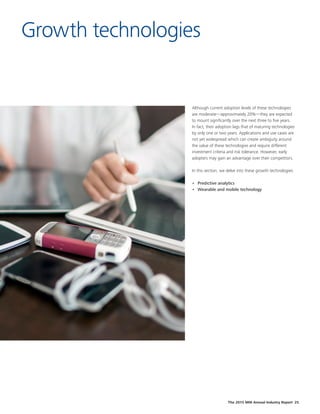 The 2015 MHI Annual Industry Report 25
Growth technologies
Although current adoption levels of these technologies
are moderate—approximately 20%—they are expected
to mount significantly over the next three to five years.
In fact, their adoption lags that of maturing technologies
by only one or two years. Applications and use cases are
not yet widespread which can create ambiguity around
the value of these technologies and require different
investment criteria and risk tolerance. However, early
adopters may gain an advantage over their competitors.
In this section, we delve into these growth technologies:
•	 Predictive analytics
•	 Wearable and mobile technology
 